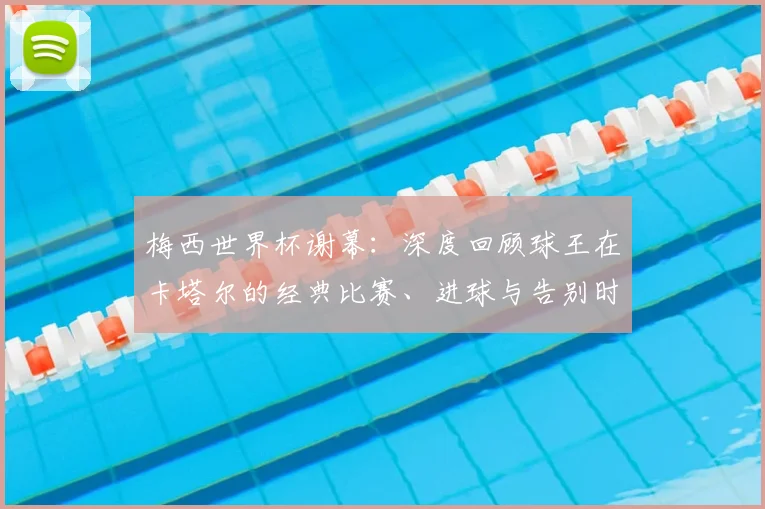 梅西世界杯谢幕：深度回顾球王在卡塔尔的经典比赛、进球与告别时刻