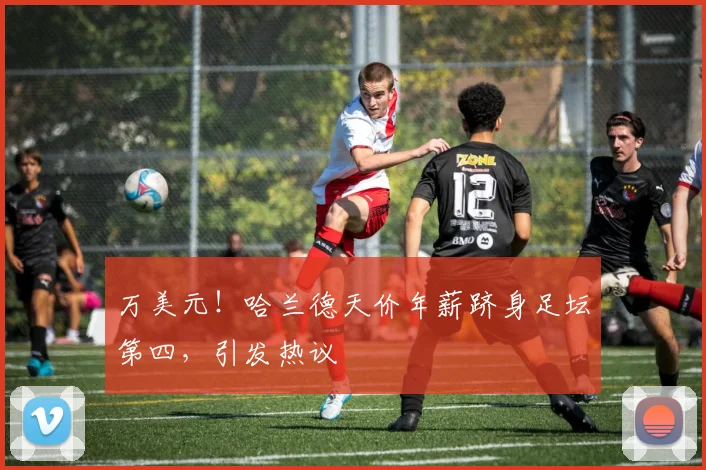 万美元！哈兰德天价年薪跻身足坛第四，引发热议