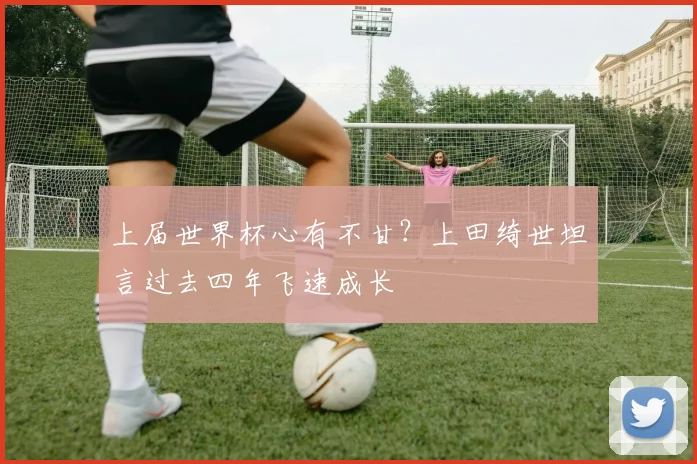 上届世界杯心有不甘？上田绮世坦言过去四年飞速成长