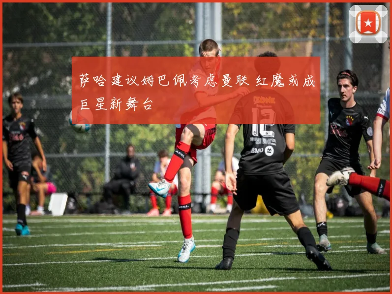 萨哈建议姆巴佩考虑曼联 红魔或成巨星新舞台