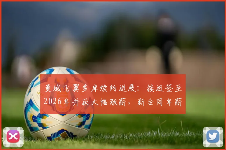 曼城飞翼多库续约进展：接近签至2026年并获大幅涨薪，新合同年薪细节与留队原因深度分析
