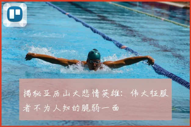 揭秘亚历山大悲情英雄：伟大征服者不为人知的脆弱一面