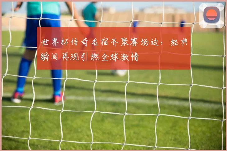 世界杯传奇名宿齐聚赛场边，经典瞬间再现引燃全球激情