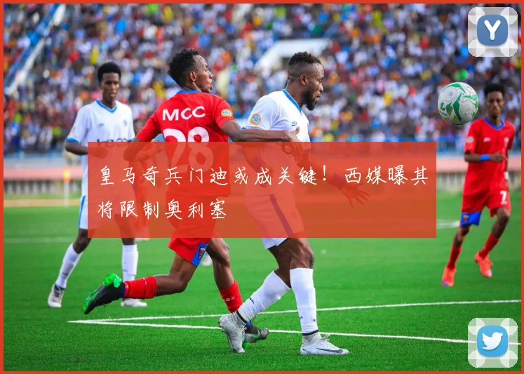 皇马奇兵门迪或成关键！西媒曝其将限制奥利塞