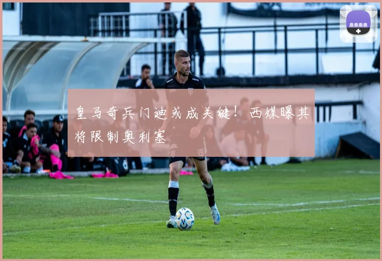 皇马奇兵门迪或成关键！西媒曝其将限制奥利塞