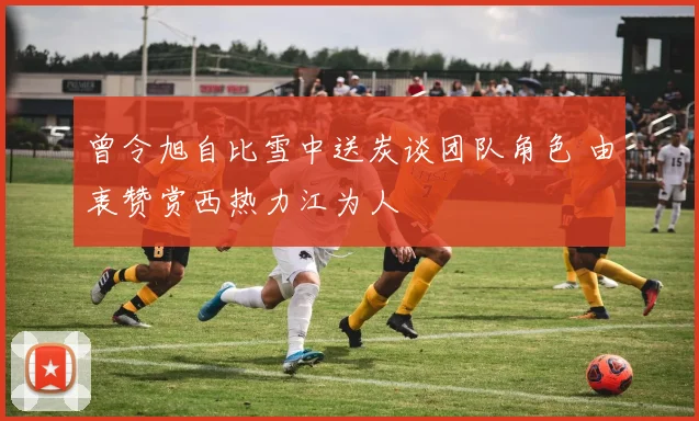 曾令旭自比雪中送炭谈团队角色 由衷赞赏西热力江为人