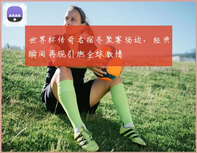 世界杯传奇名宿齐聚赛场边,经典瞬间再现引燃全球激情