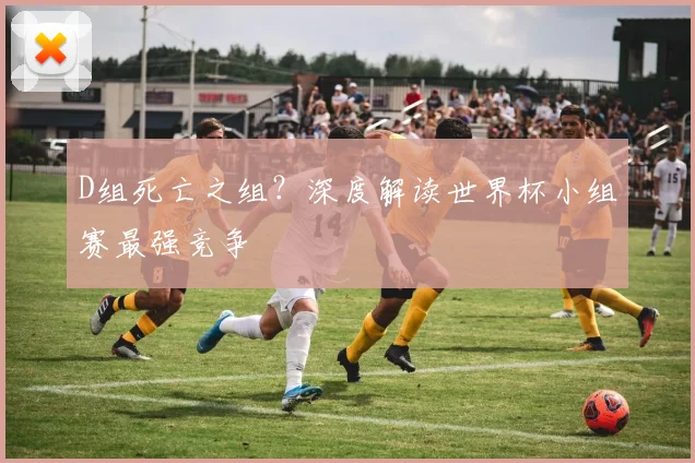 D组死亡之组？深度解读世界杯小组赛最强竞争