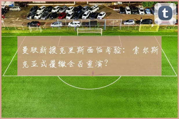 曼联新援克里斯面临考验：索尔斯克亚式覆辙会否重演？