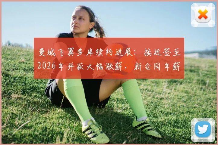 曼城飞翼多库续约进展：接近签至2026年并获大幅涨薪，新合同年薪细节与留队原因深度分析