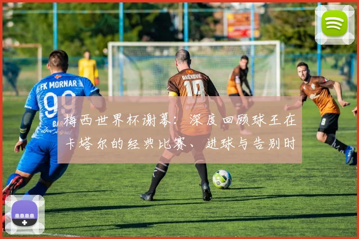 梅西世界杯谢幕：深度回顾球王在卡塔尔的经典比赛、进球与告别时刻