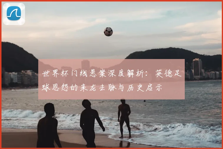 世界杯门线悬案深度解析：英德足球恩怨的来龙去脉与历史启示
