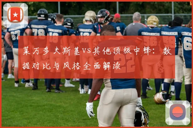 莱万多夫斯基vs其他顶级中锋：数据对比与风格全面解读