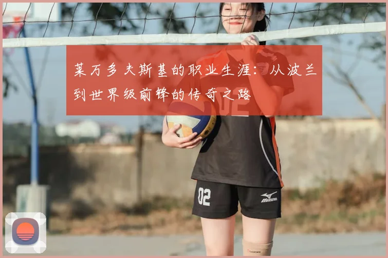 莱万多夫斯基的职业生涯：从波兰到世界级前锋的传奇之路