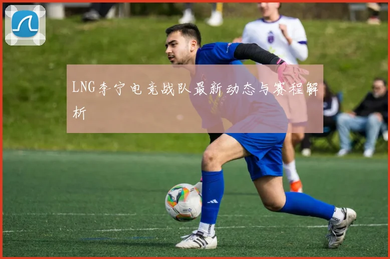 LNG李宁电竞战队最新动态与赛程解析