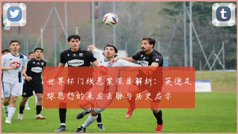 世界杯门线悬案深度解析：英德足球恩怨的来龙去脉与历史启示