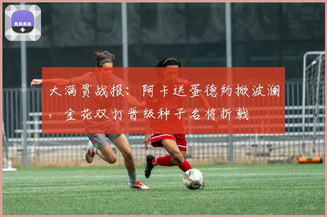 大满贯战报：阿卡送蛋德约掀波澜，金花双打晋级种子名将折戟