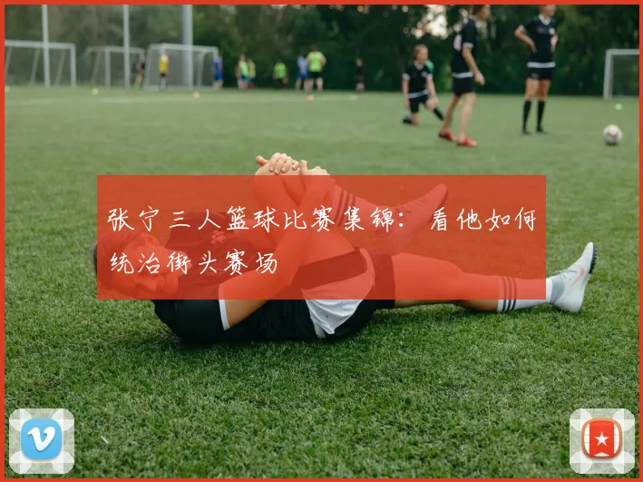 张宁三人篮球比赛集锦：看他如何统治街头赛场