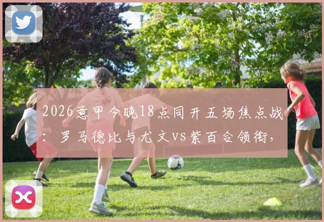 2026意甲今晚18点同开五场焦点战：罗马德比与尤文vs紫百合领衔，赛程直播指南全解析