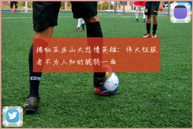 揭秘亚历山大悲情英雄：伟大征服者不为人知的脆弱一面